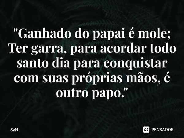 ⁠"⁠Ganhado do papai é mole; Ter garra, para acordar todo santo dia para conquistar com suas próprias mãos, é outro papo. "... Frase de SzH.