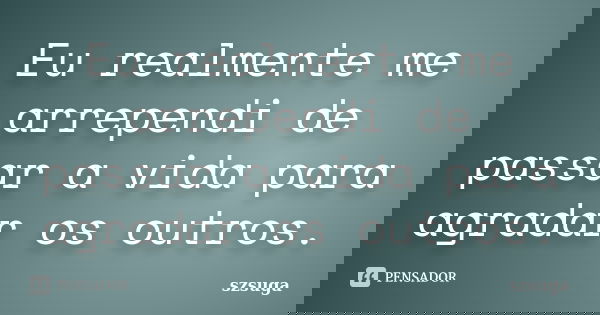 Eu realmente me arrependi de passar a vida para agradar os outros.... Frase de szsuga.