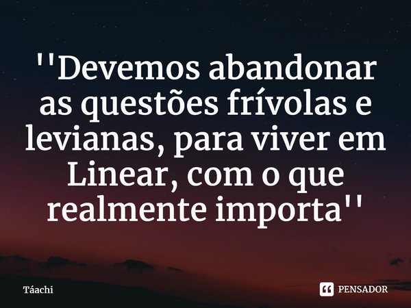 ⁠''Devemos abandonar as questões frívolas e levianas, para viver em Linear, com o que realmente importa''... Frase de Táachi.