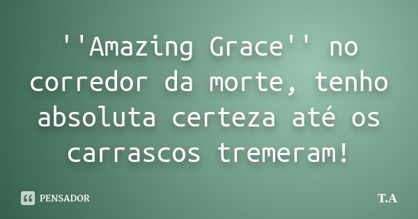 ''Amazing Grace'' no corredor da morte, tenho absoluta certeza até os carrascos tremeram!... Frase de T.A.