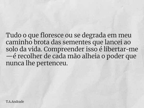 Tudo o que floresce ou se degrada em meu caminho brota das sementes que lancei ao solo da vida. Compreender isso é libertar-me —é recolher de cada mão alheia o ... Frase de T.A.Andrade.