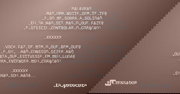 PALAVRAS MAS UMA NOITE SEM TE TER, E SO ME SOBRA A SOLIDÃO EU JA NAO SEI MAS O QUE FAZER, É DIFICIL CONTROLAR O CORAÇAO! XXXXXX VOCê FAZ DE MIM O QUE BEM QUER, ... Frase de ta aprocura.