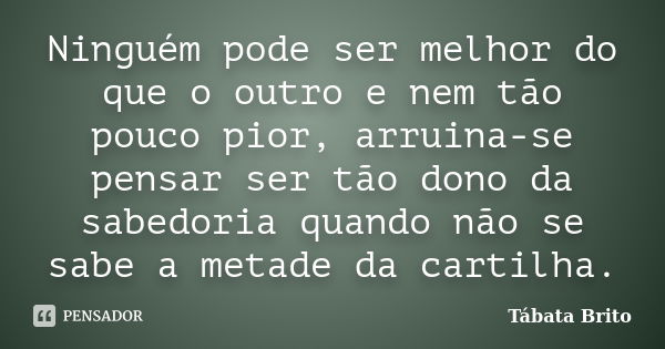 Ninguém pode ser melhor do que o outro e nem tão pouco pior, arruina-se pensar ser tão dono da sabedoria quando não se sabe a metade da cartilha.... Frase de Tábata Brito.