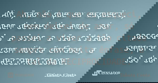 Ah, não é que eu esqueci, nem deixei de amar, só passei a viver a tão citada sempre com muita ênfase, a tal da RECIPROCIDADE.... Frase de Tabata Costa.