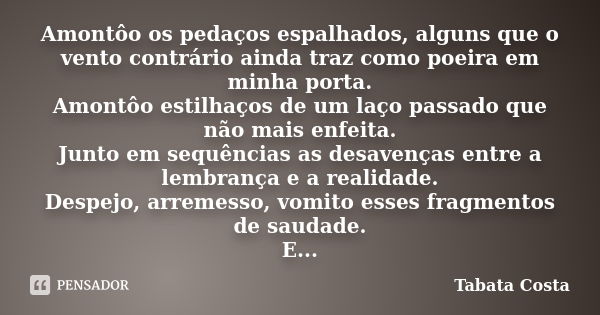 Amontôo os pedaços espalhados, alguns que o vento contrário ainda traz como poeira em minha porta. Amontôo estilhaços de um laço passado que não mais enfeita. J... Frase de Tabata Costa.