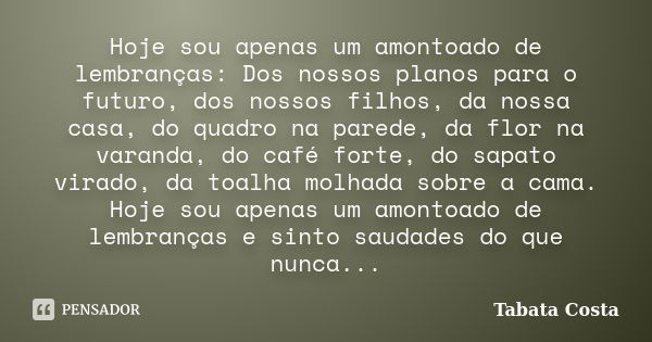 Hoje sou apenas um amontoado de lembranças: Dos nossos planos para o futuro, dos nossos filhos, da nossa casa, do quadro na parede, da flor na varanda, do café ... Frase de Tabata Costa.