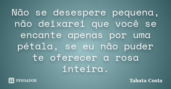 Não se desespere pequena, não deixarei que você se encante apenas por uma pétala, se eu não puder te oferecer a rosa inteira.... Frase de Tabata Costa.