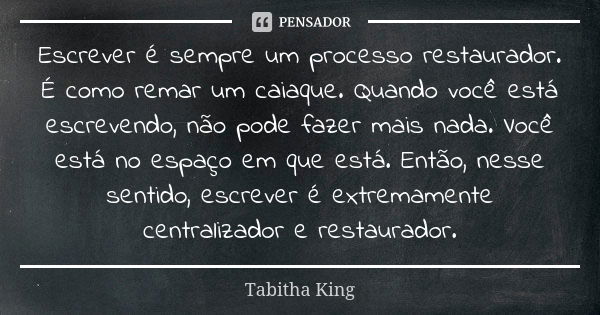 Escrever é sempre um processo restaurador. É como remar um caiaque. Quando você está escrevendo, não pode fazer mais nada. Você está no espaço em que está. Entã... Frase de Tabitha King.