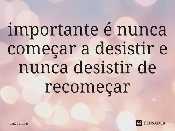 ⁠importante é nunca começar a desistir e nunca desistir de recomeçar... Frase de Tabor Lois.