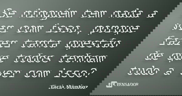 Se ninguém tem nada a ver com isso, porque fazer tanta questão de que todos tenham tudo a ver com isso?... Frase de Tacia Munhoz.