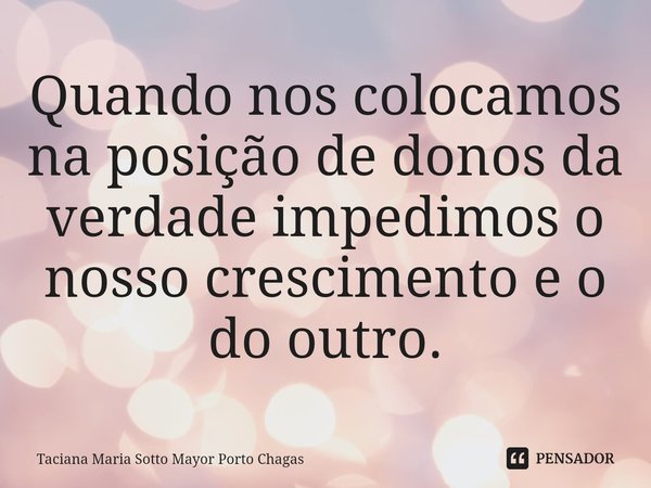 ⁠Quando nos colocamos na posição de donos da verdade impedimos o nosso crescimento e o do outro.... Frase de Taciana Maria Sotto Mayor Porto Chagas.