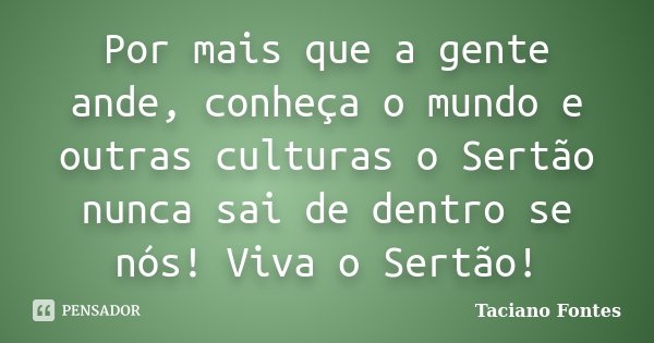 Por mais que a gente ande, conheça o mundo e outras culturas o Sertão nunca sai de dentro se nós! Viva o Sertão!... Frase de Taciano Fontes.