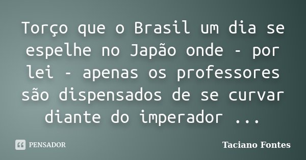 Torço que o Brasil um dia se espelhe no Japão onde - por lei - apenas os professores são dispensados de se curvar diante do imperador ...... Frase de Taciano Fontes.