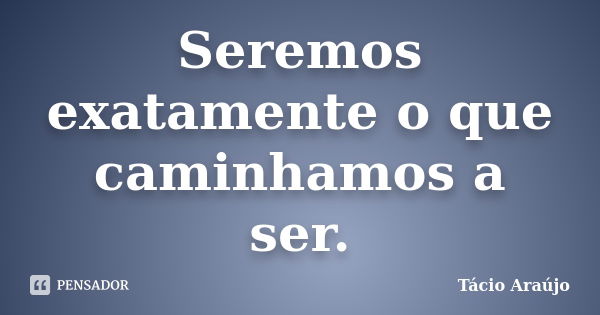 Seremos exatamente o que caminhamos a ser.... Frase de Tacio Araujo.