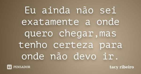 Eu ainda não sei exatamente a onde quero chegar,mas tenho certeza para onde não devo ir.... Frase de Tacy Ribeiro.