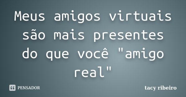 Meus amigos virtuais são mais presentes do que você "amigo real"... Frase de Tacy Ribeiro.