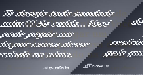 Te desejo toda saudade de mim!!! Se cuida...Você pode pegar um resfriado,por causa desse gelo guardado na alma.... Frase de Tacy Ribeiro.