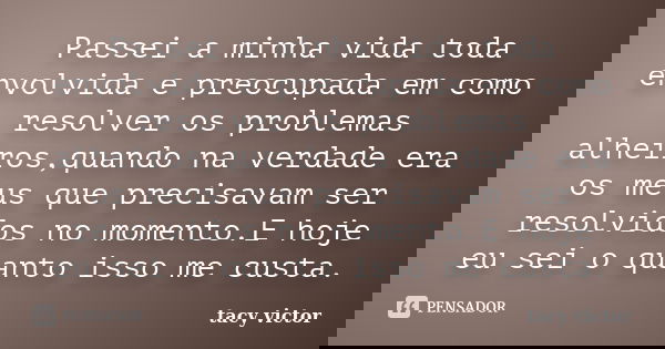 Passei a minha vida toda envolvida e preocupada em como resolver os problemas alheiros,quando na verdade era os meus que precisavam ser resolvidos no momento.E ... Frase de tacy victor.