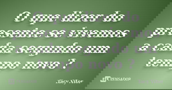 O que dizer do presente se vivemos a cada segundo um tempo novo ?... Frase de Tacy Vitor.