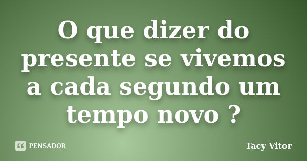 O que dizer do presente se vivemos a cada segundo um tempo novo ?... Frase de Tacy Vitor.