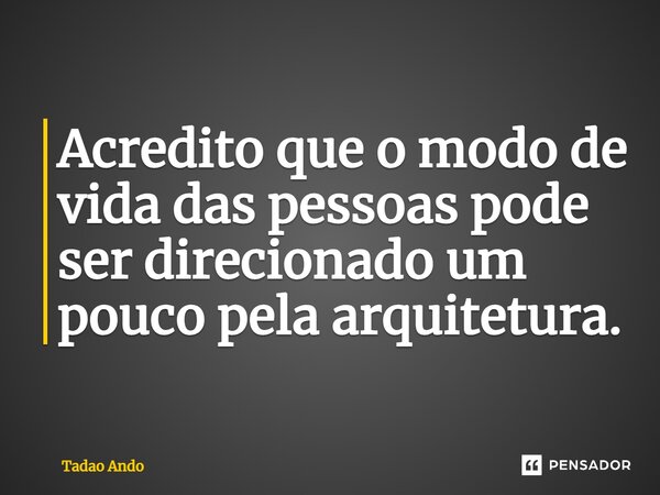 Acredito que o modo de vida das pessoas pode ser direcionado um pouco pela arquitetura.... Frase de Tadao Ando.