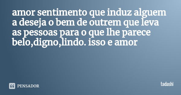 amor sentimento que induz alguem a deseja o bem de outrem que leva as pessoas para o que lhe parece belo,digno,lindo. isso e amor... Frase de tadashi.