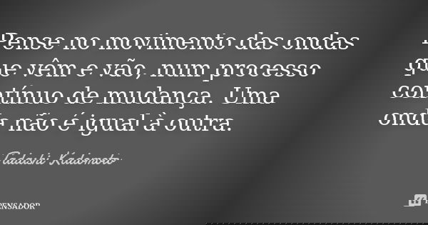 Pense no movimento das ondas que vêm e vão, num processo contínuo de mudança. Uma onda não é igual à outra.... Frase de Tadashi Kadomoto.