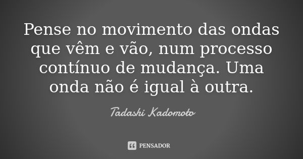 Pense no movimento das ondas que vêm e vão, num processo contínuo de mudança. Uma onda não é igual à outra.... Frase de Tadashi Kadomoto.