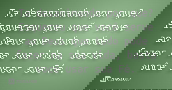 Ta desanimando por que? Esqueceu que você serve ao Deus que tudo pode fazer na sua vida, basta você usar sua Fé.