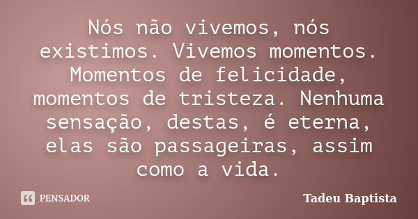 Nós não vivemos, nós existimos. Vivemos momentos. Momentos de felicidade, momentos de tristeza. Nenhuma sensação, destas, é eterna, elas são passageiras, assim ... Frase de Tadeu Baptista.