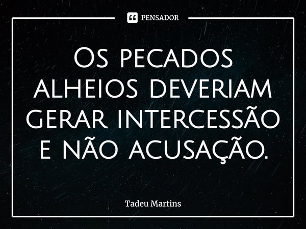 ⁠Os pecados alheios deveriam gerar intercessão e não acusação.... Frase de Tadeu Martins.