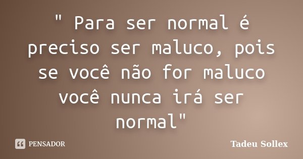 " Para ser normal é preciso ser maluco, pois se você não for maluco você nunca irá ser normal"... Frase de Tadeu Sollex.