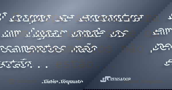 O corpo se encontra em um lugar onde os pensamentos não estão...... Frase de Tadeu Torquato.