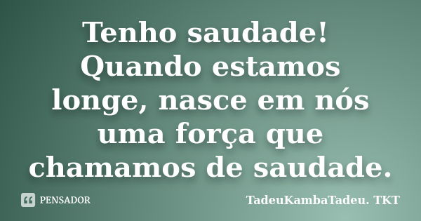 Tenho saudade! Quando estamos longe, nasce em nós uma força que chamamos de saudade.... Frase de TadeuKambaTadeu. TKT.