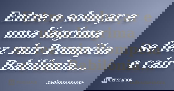 Entre o soluçar e uma lágrima se fez ruir Pompéia e cair Babilônia...... Frase de tadeumemora.