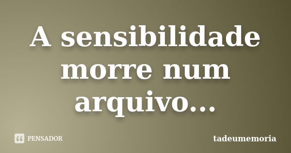 A sensibilidade morre num arquivo...... Frase de tadeumemoria.