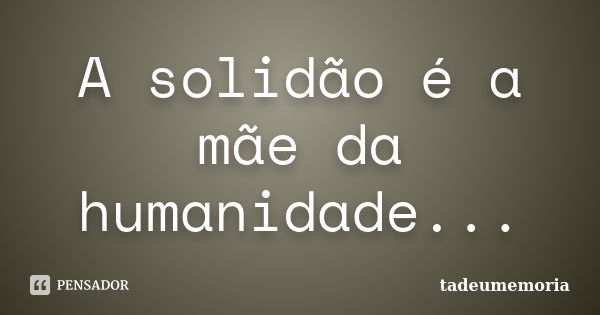 A solidão é a mãe da humanidade...... Frase de tadeumemoria.