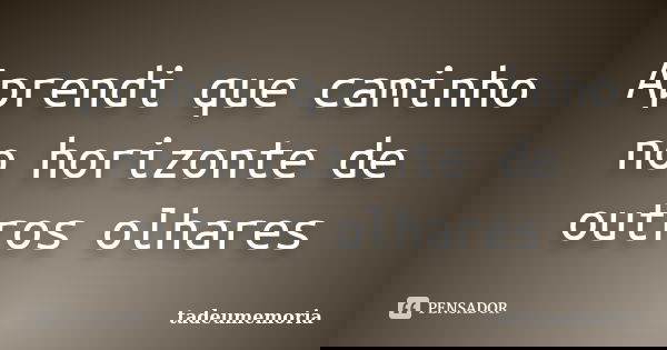 Aprendi que caminho no horizonte de outros olhares... Frase de tadeumemoria.