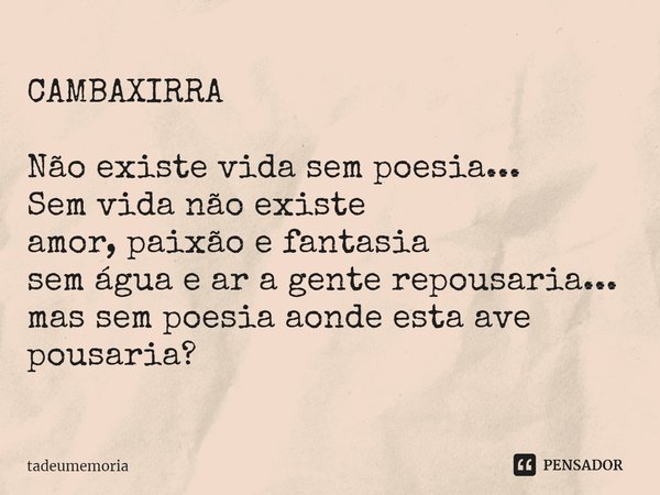 CAMBAXIRRA Não existe vida sem poesia...
Sem vida não existe
amor, paixão e fantasia
sem água e ar a gente repousaria...
mas sem poesia aonde esta ave pousaria?... Frase de tadeumemoria.
