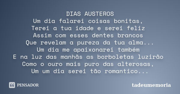 DIAS AUSTEROS Um dia falarei coisas bonitas, Terei a tua idade e serei feliz Assim com esses dentes brancos Que revelam a pureza da tua alma... Um dia me apaixo... Frase de tadeumemoria.