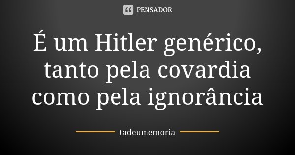 É um Hitler genérico, tanto pela covardia como pela ignorância... Frase de tadeumemoria.