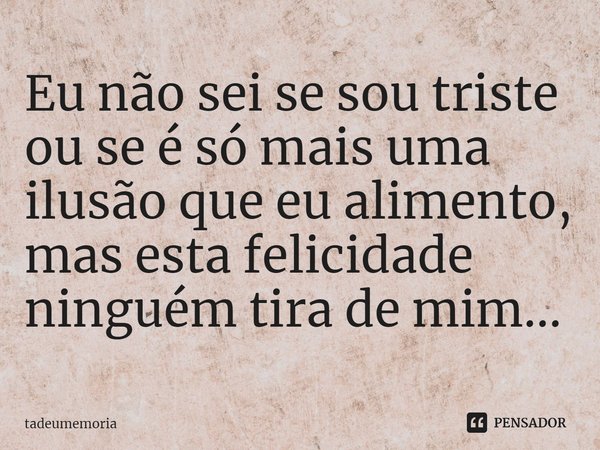 ⁠Eu não sei se sou triste
ou se é só mais uma ilusão que eu alimento,
mas esta felicidade ninguém tira de mim...... Frase de tadeumemoria.