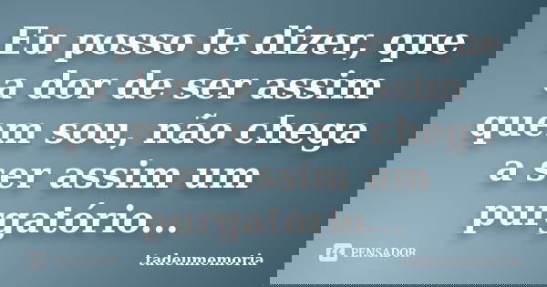 Eu posso te dizer, que a dor de ser assim quem sou, não chega a ser assim um purgatório...... Frase de tadeumemoria.