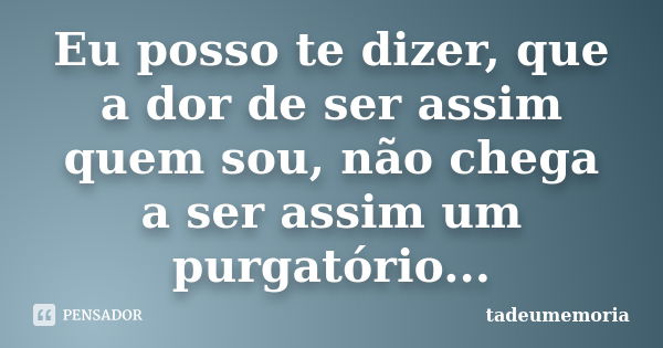 Eu posso te dizer, que a dor de ser assim quem sou, não chega a ser assim um purgatório...... Frase de tadeumemoria.