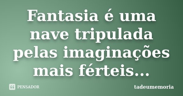 Fantasia é uma nave tripulada pelas imaginações mais férteis...... Frase de tadeumemoria.