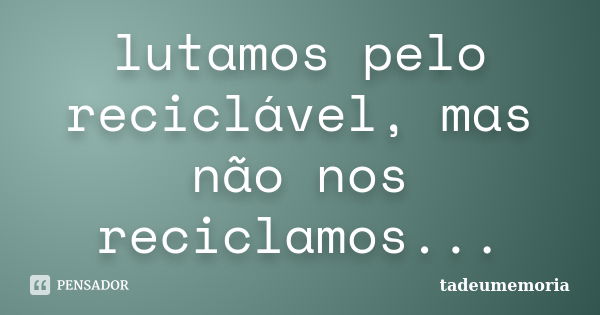 lutamos pelo reciclável, mas não nos reciclamos...... Frase de tadeumemoria.