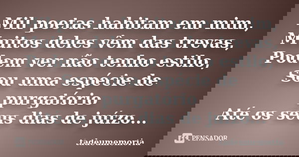 Mil poetas habitam em mim, Muitos deles vêm das trevas, Podem ver não tenho estilo, Sou uma espécie de purgatório Até os seus dias de juízo...... Frase de tadeumemoria.