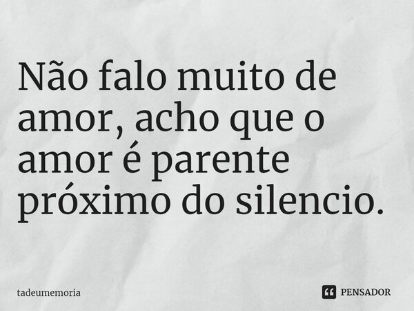 ⁠Não falo muito de amor, acho que o amor é parente próximo do silencio.... Frase de tadeumemoria.