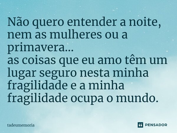 ⁠Não quero entender a noite, nem as mulheres ou a primavera... as coisas que eu amo têm um lugar seguro nesta minha fragilidade e a minha fragilidade ocupa o mu... Frase de tadeumemoria.