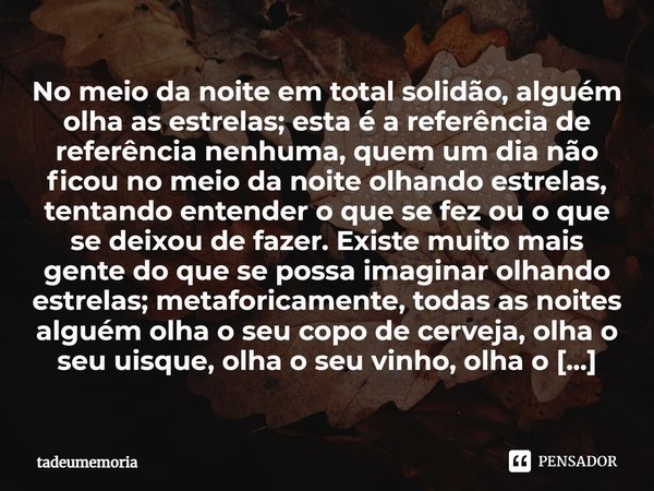 No meio da noite em total solidão, alguém olha as estrelas; esta é a referência de referência nenhuma, quem um dia não ficou no meio da noite olhando estrelas,... Frase de tadeumemoria.